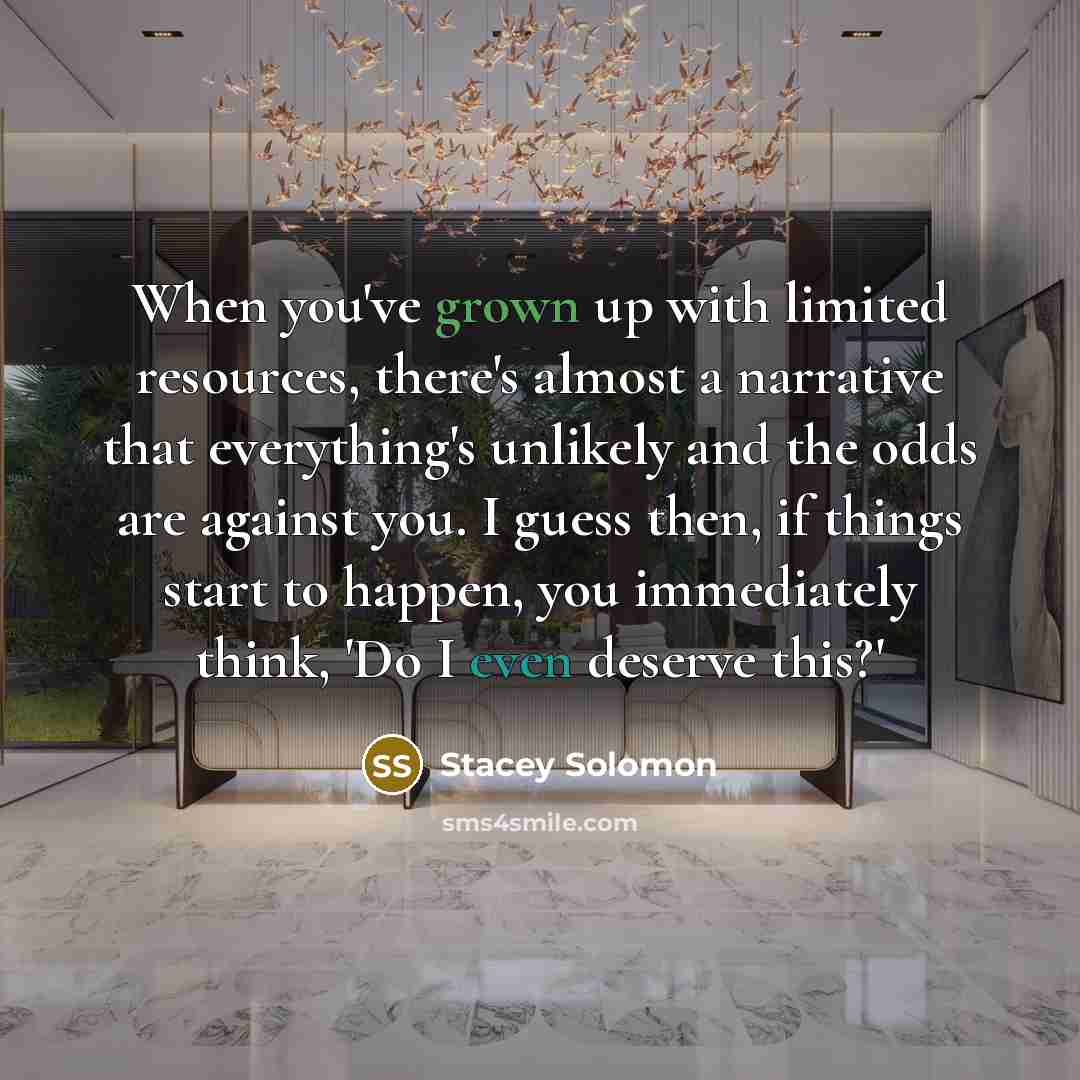 “When you've grown up with limited resources, there's almost a narrative that everything's unlikely and the odds are against you. I guess then, if things start to happen, you immediately think, 'Do I even deserve this?'” quote by Stacey Solomon