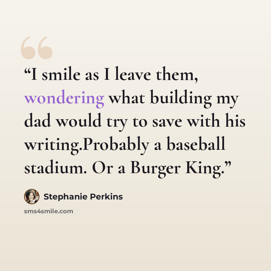 “I smile as I leave them, wondering what building my dad would try to save with his writing.Probably a baseball stadium. Or a Burger King.” quote by Stephanie Perkins