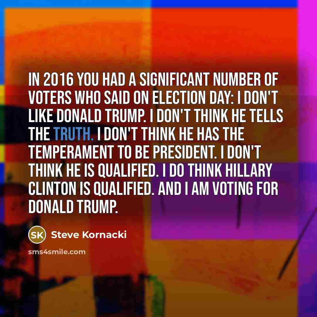 “In 2016 you had a significant number of voters who said on Election Day: I don't like Donald Trump. I don't think he tells the truth. I don't think he has the temperament to be president. I don't think he is qualified. I do think Hillary Clinton is qualified. And I am voting for Donald Trump.” quote by Steve Kornacki