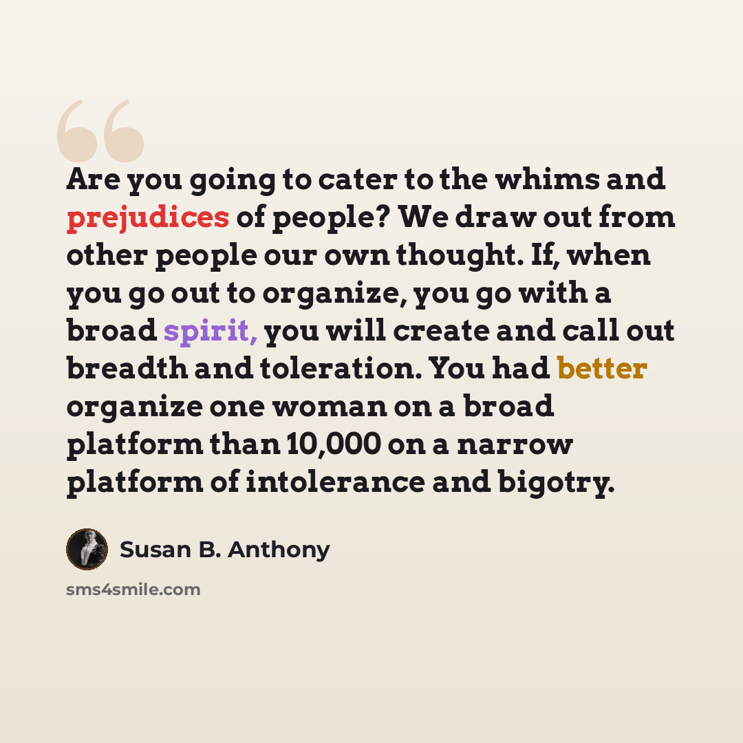 “Are you going to cater to the whims and prejudices of people? We draw out from other people our own thought. If, when you go out to organize, you go with a broad spirit, you will create and call out breadth and toleration. You had better organize one woman on a broad platform than 10,000 on a…” quote by Susan B. Anthony