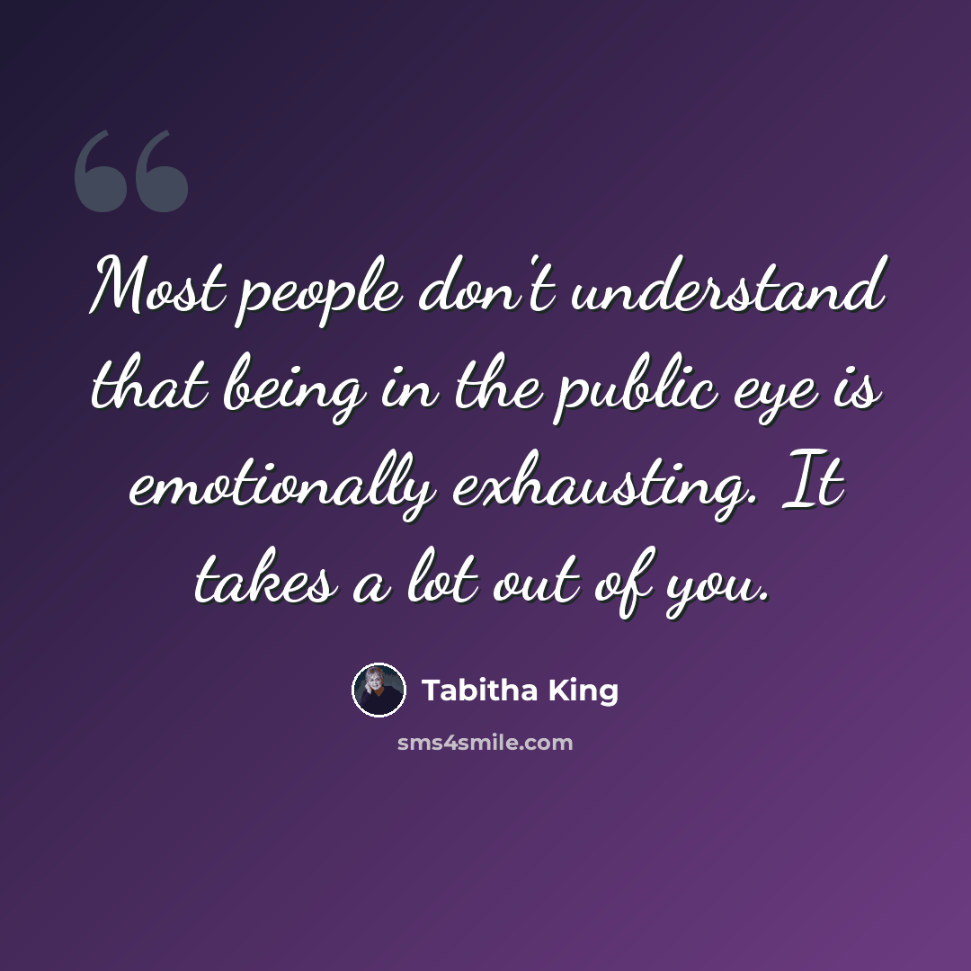 “Most people don't understand that being in the public eye is emotionally exhausting. It takes a lot out of you.” quote by Tabitha King