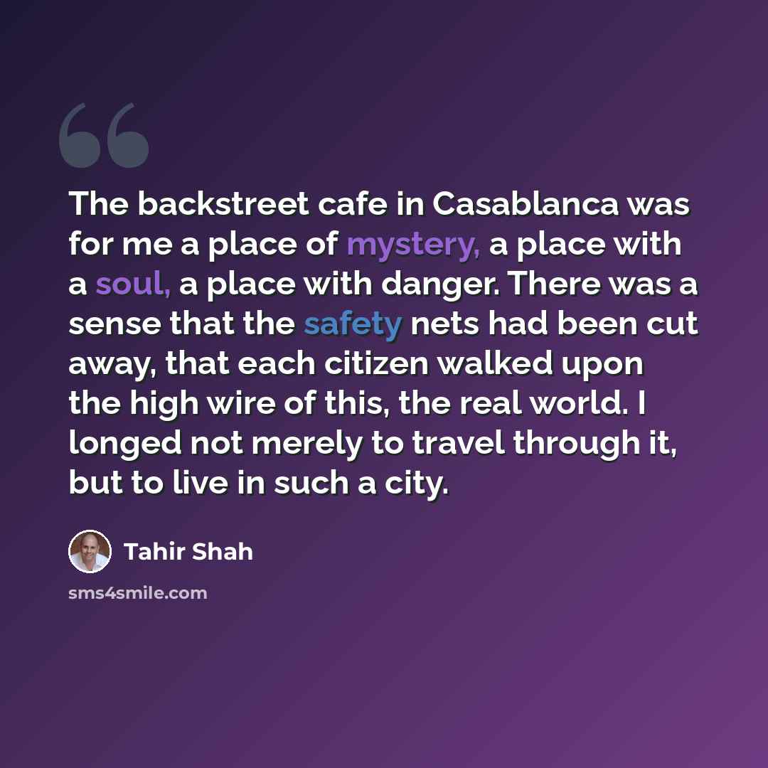 “The backstreet cafe in Casablanca was for me a place of mystery, a place with a soul, a place with danger. There was a sense that the safety nets had been cut away, that each citizen walked upon the high wire of this, the real world. I longed not merely to travel through it, but to live in such a…” quote by Tahir Shah