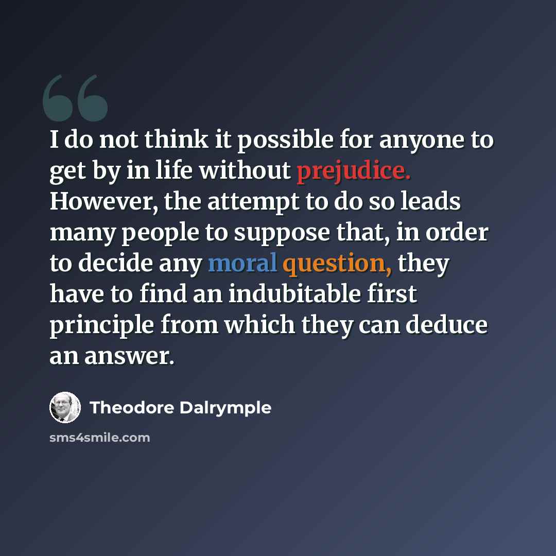 “I do not think it possible for anyone to get by in life without prejudice. However, the attempt to do so leads many people to suppose that, in order to decide any moral question, they have to find an indubitable first principle from which they can deduce an answer.” quote by Theodore Dalrymple