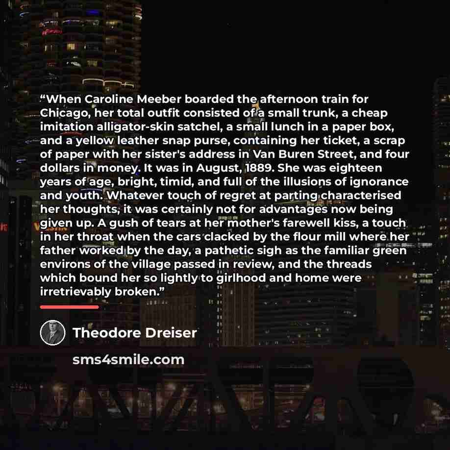“When Caroline Meeber boarded the afternoon train for Chicago, her total outfit consisted of a small trunk, a cheap imitation alligator-skin satchel, a small lunch in a paper box, and a yellow leather snap purse, containing her ticket, a scrap of paper with her sister's address in Van Buren Street…” quote by Theodore Dreiser