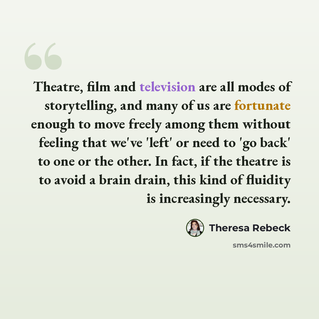 “Theatre, film and television are all modes of storytelling, and many of us are fortunate enough to move freely among them without feeling that we've 'left' or need to 'go back' to one or the other. In fact, if the theatre is to avoid a brain drain, this kind of fluidity is increasingly necessary.” quote by Theresa Rebeck