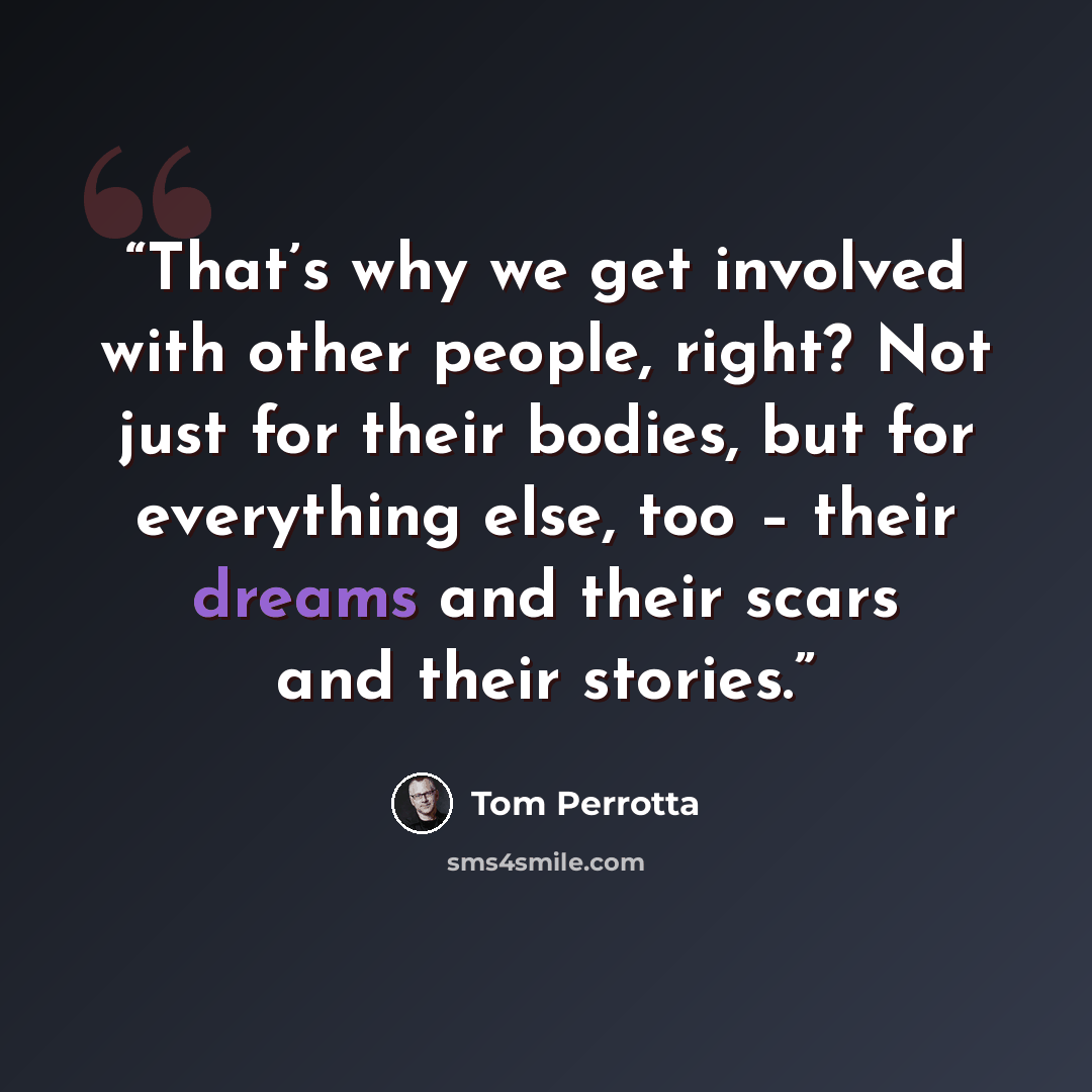 “That’s why we get involved with other people, right? Not just for their bodies, but for everything else, too – their dreams and their scars and their stories.” quote by Tom Perrotta