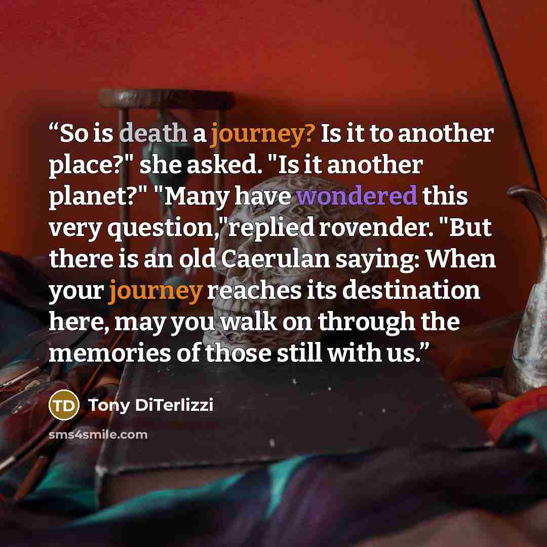 “So is death a journey? Is it to another place?" she asked. "Is it another planet?" "Many have wondered this very question,"replied rovender. "But there is an old Caerulan saying: When your journey reaches its destination here, may you walk on through the memories of those still with us.” quote by Tony DiTerlizzi