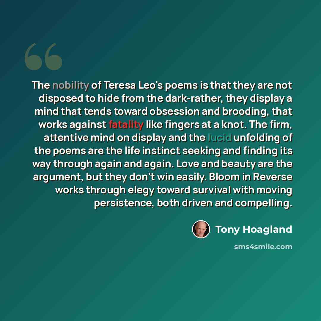 “The nobility of Teresa Leo's poems is that they are not disposed to hide from the dark-rather, they display a mind that tends toward obsession and brooding, that works against fatality like fingers at a knot. The firm, attentive mind on display and the lucid unfolding of the poems are the life…” quote by Tony Hoagland