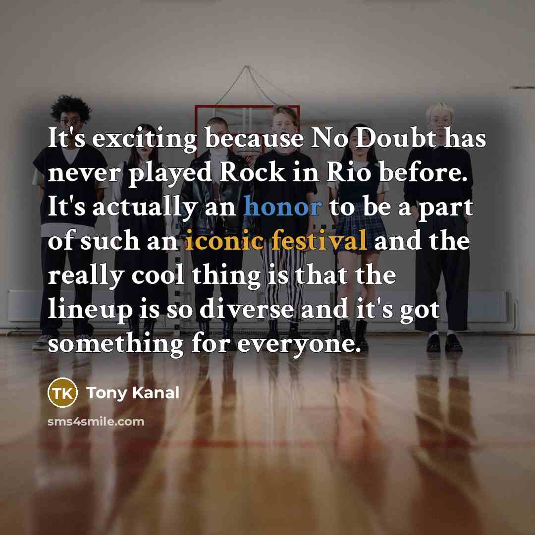 “It's exciting because No Doubt has never played Rock in Rio before. It's actually an honor to be a part of such an iconic festival and the really cool thing is that the lineup is so diverse and it's got something for everyone.” quote by Tony Kanal