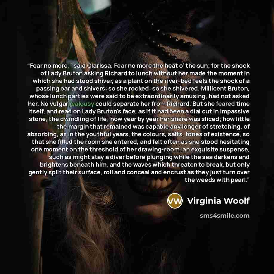 “Fear no more," said Clarissa. Fear no more the heat o' the sun; for the shock of Lady Bruton asking Richard to lunch without her made the moment in which she had stood shiver, as a plant on the river-bed feels the shock of a passing oar and shivers: so she rocked: so she shivered. Millicent…” quote by Virginia Woolf