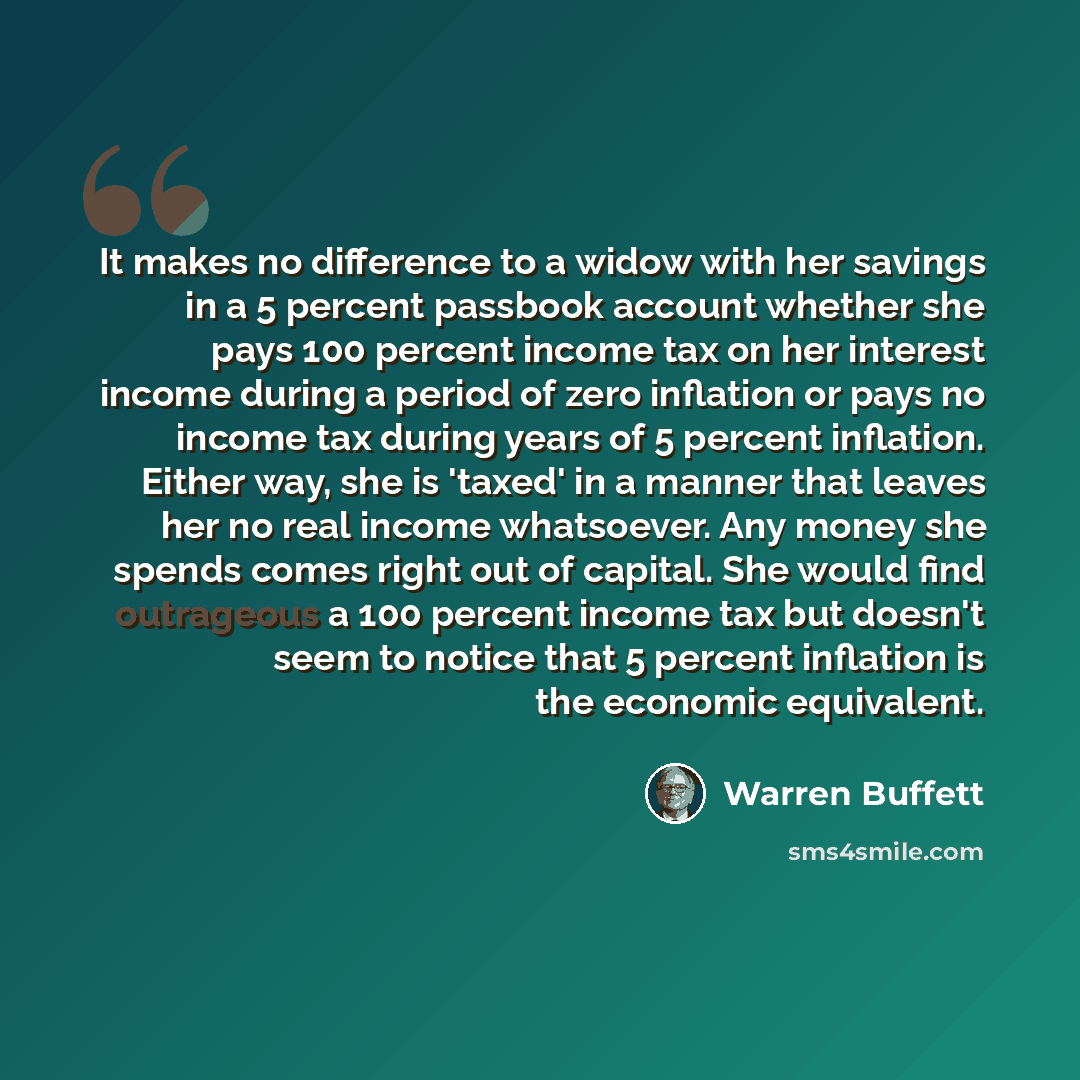 “It makes no difference to a widow with her savings in a 5 percent passbook account whether she pays 100 percent income tax on her interest income during a period of zero inflation or pays no income tax during years of 5 percent inflation. Either way, she is 'taxed' in a manner that leaves her no…” quote by Warren Buffett