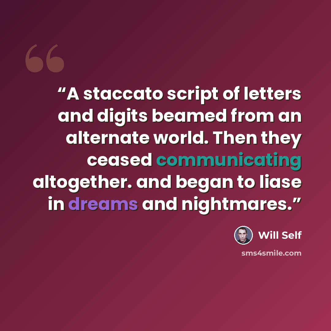 “A staccato script of letters and digits beamed from an alternate world. Then they ceased communicating altogether. and began to liase in dreams and nightmares.” quote by Will Self