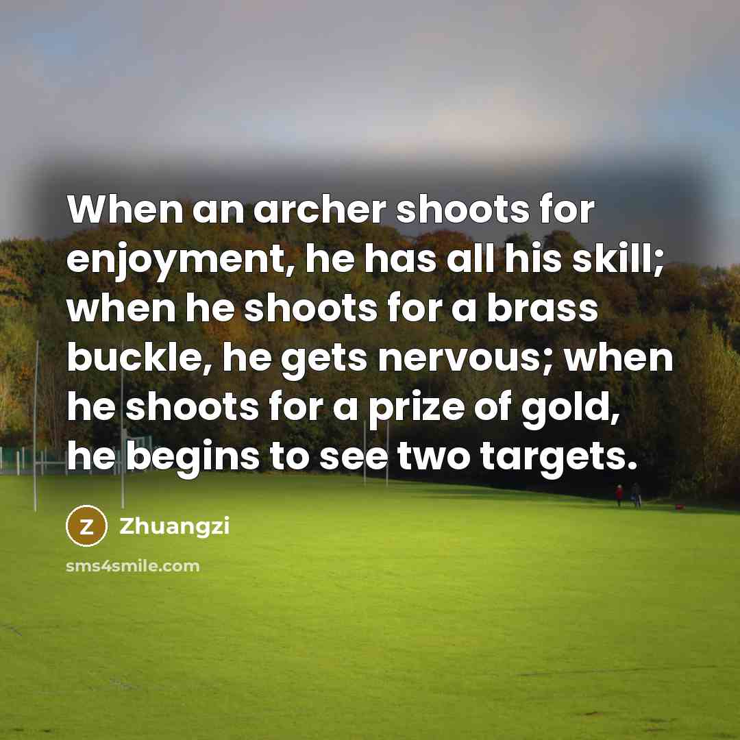 “When an archer shoots for enjoyment, he has all his skill; when he shoots for a brass buckle, he gets nervous; when he shoots for a prize of gold, he begins to see two targets.” quote by Zhuangzi