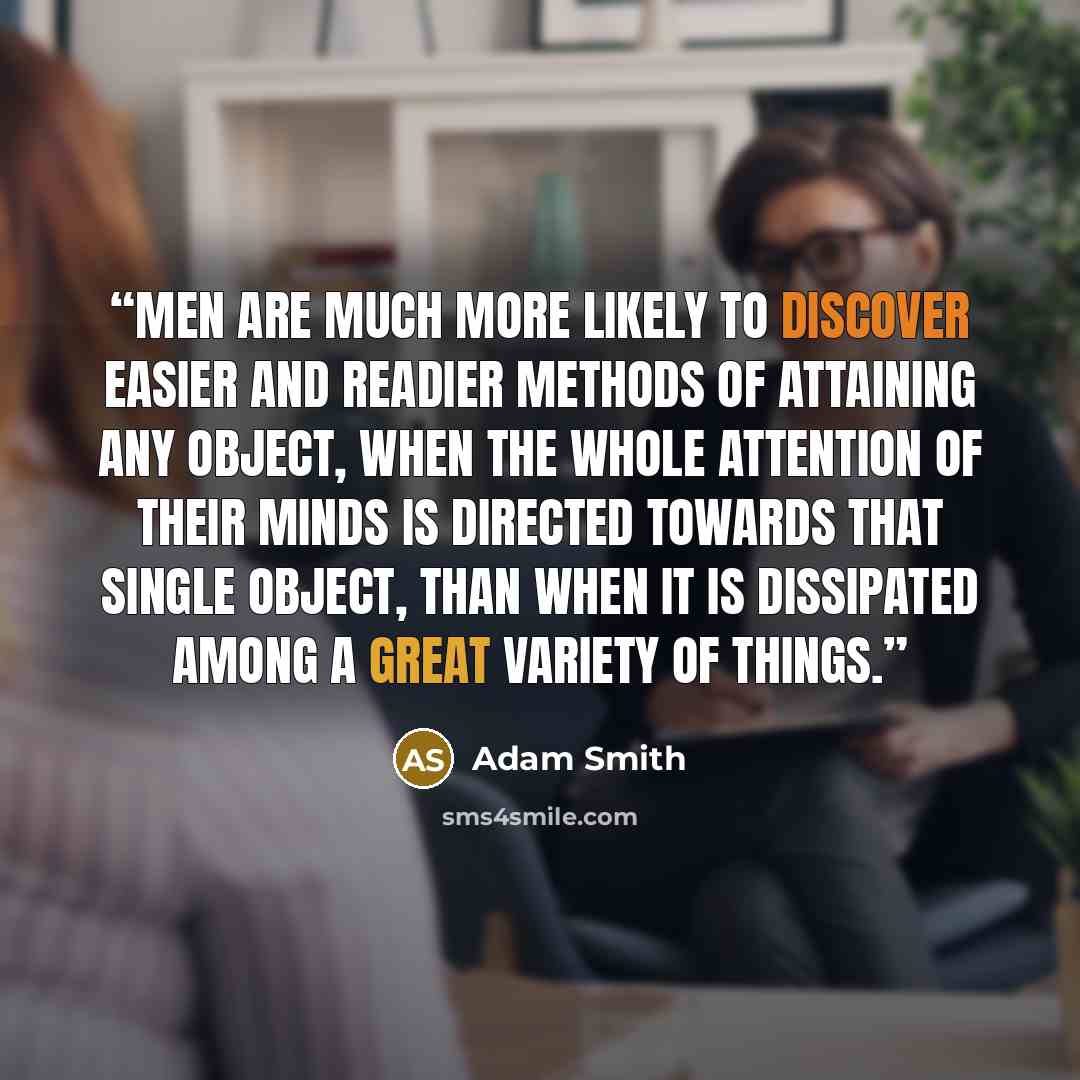 “Men are much more likely to discover easier and readier methods of attaining any object, when the whole attention of their minds is directed towards that single object, than when it is dissipated among a great variety of things.” quote by Adam Smith