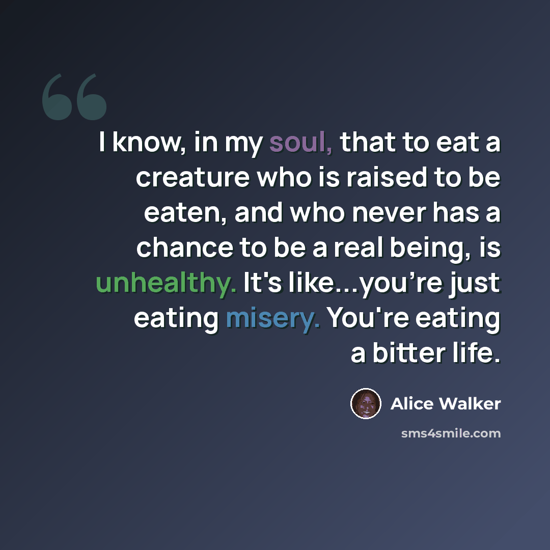 “I know, in my soul, that to eat a creature who is raised to be eaten, and who never has a chance to be a real being, is unhealthy. It's like...you're just eating misery. You're eating a bitter life.” quote by Alice Walker