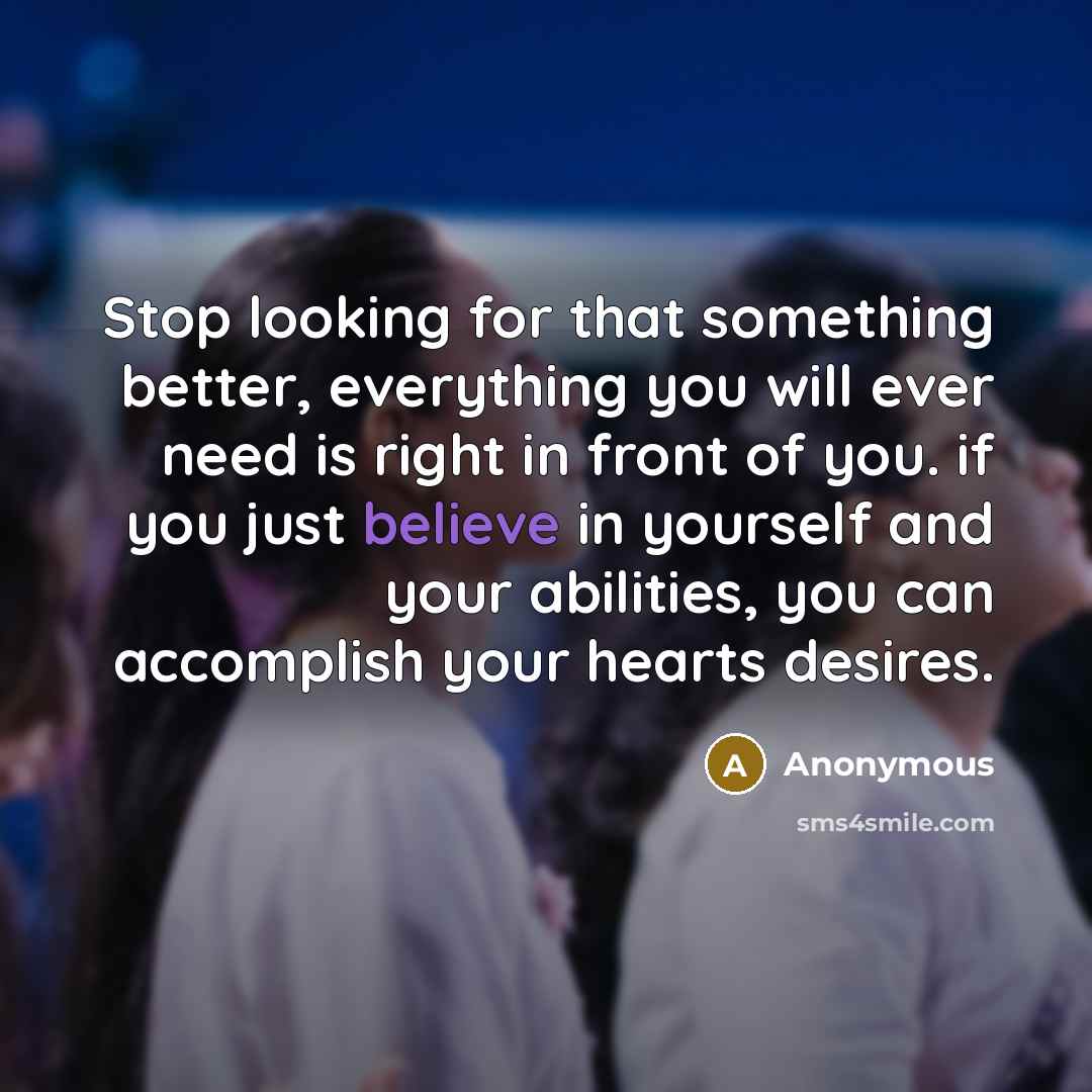 “Stop looking for that something better, everything you will ever need is right in front of you. if you just believe in yourself and your abilities, you can accomplish your hearts desires.” quote by Anonymous