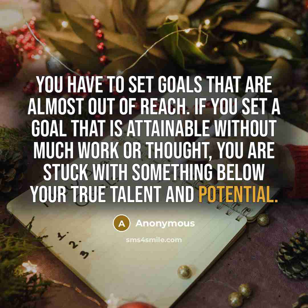 “You have to set goals that are almost out of reach. If you set a goal that is attainable without much work or thought, you are stuck with something below your true talent and potential.” quote by Anonymous