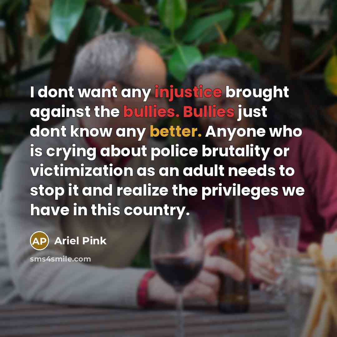 “I dont want any injustice brought against the bullies. Bullies just dont know any better. Anyone who is crying about police brutality or victimization as an adult needs to stop it and realize the privileges we have in this country.” quote by Ariel Pink