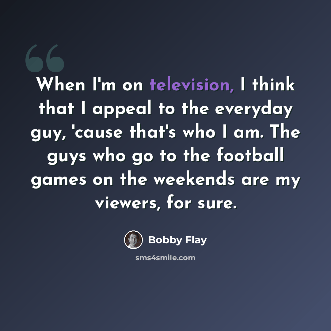 “When I'm on television, I think that I appeal to the everyday guy, 'cause that's who I am. The guys who go to the football games on the weekends are my viewers, for sure.” quote by Bobby Flay