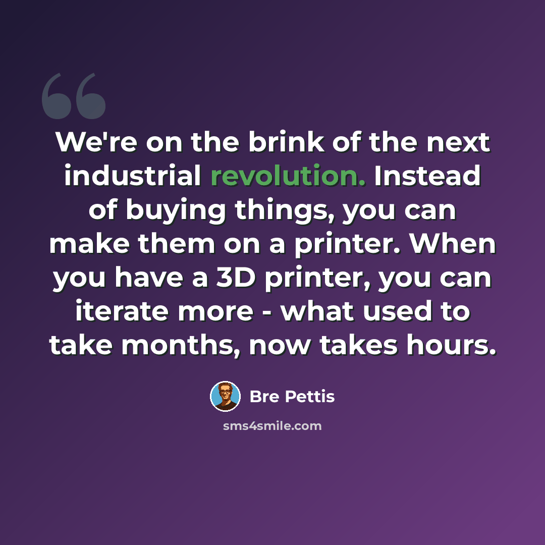 “We're on the brink of the next industrial revolution. Instead of buying things, you can make them on a printer. When you have a 3D printer, you can iterate more - what used to take months, now takes hours.” quote by Bre Pettis