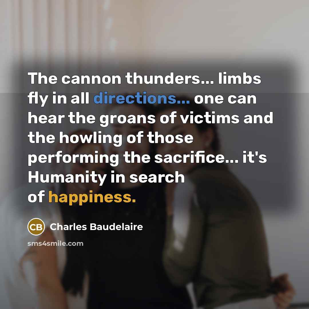“The cannon thunders... limbs fly in all directions... one can hear the groans of victims and the howling of those performing the sacrifice... it's Humanity in search of happiness.” quote by Charles Baudelaire