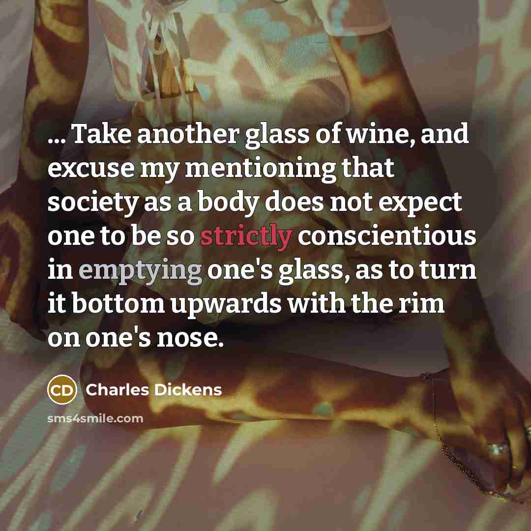 “... Take another glass of wine, and excuse my mentioning that society as a body does not expect one to be so strictly conscientious in emptying one's glass, as to turn it bottom upwards with the rim on one's nose.” quote by Charles Dickens