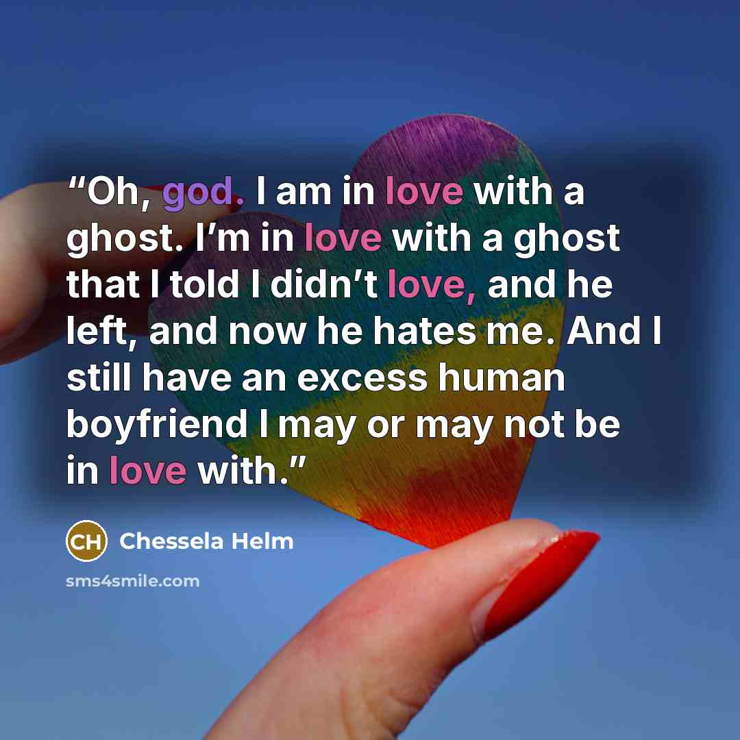 “Oh, god. I am in love with a ghost. I’m in love with a ghost that I told I didn’t love, and he left, and now he hates me. And I still have an excess human boyfriend I may or may not be in love with.” quote by Chessela Helm