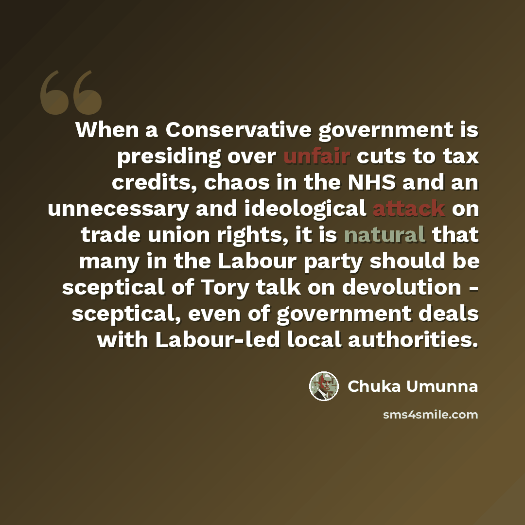 “When a Conservative government is presiding over unfair cuts to tax credits, chaos in the NHS and an unnecessary and ideological attack on trade union rights, it is natural that many in the Labour party should be sceptical of Tory talk on devolution - sceptical, even of government deals with…” quote by Chuka Umunna