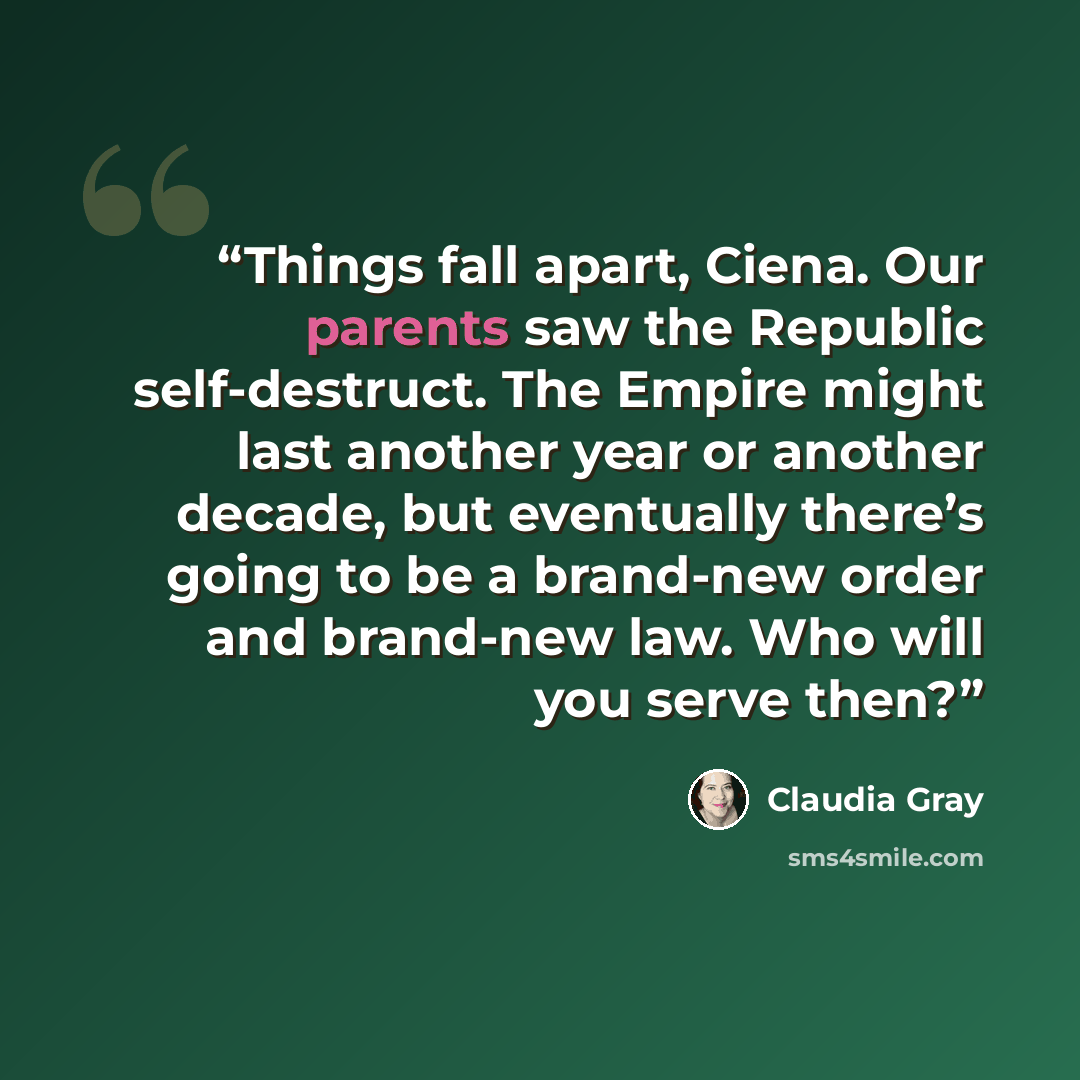“Things fall apart, Ciena. Our parents saw the Republic self-destruct. The Empire might last another year or another decade, but eventually there’s going to be a brand-new order and brand-new law. Who will you serve then?” quote by Claudia Gray