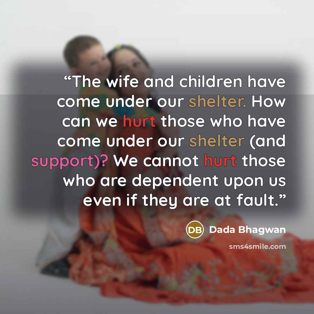 “The wife and children have come under our shelter. How can we hurt those who have come under our shelter (and support)? We cannot hurt those who are dependent upon us even if they are at fault.” quote by Dada Bhagwan