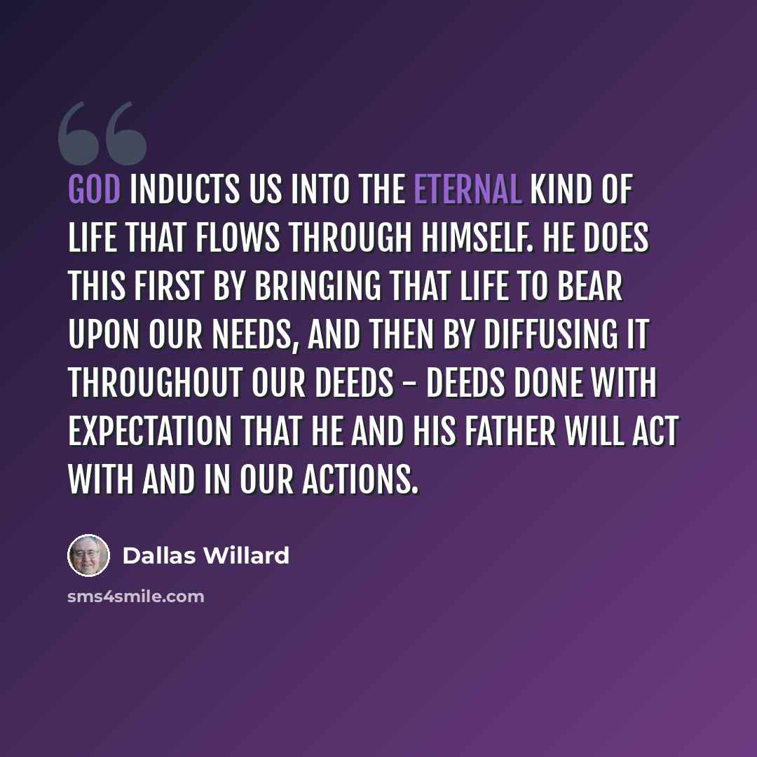 “God inducts us into the eternal kind of life that flows through himself. He does this first by bringing that life to bear upon our needs, and then by diffusing it throughout our deeds - deeds done with expectation that he and his Father will act with and in our actions.” quote by Dallas Willard