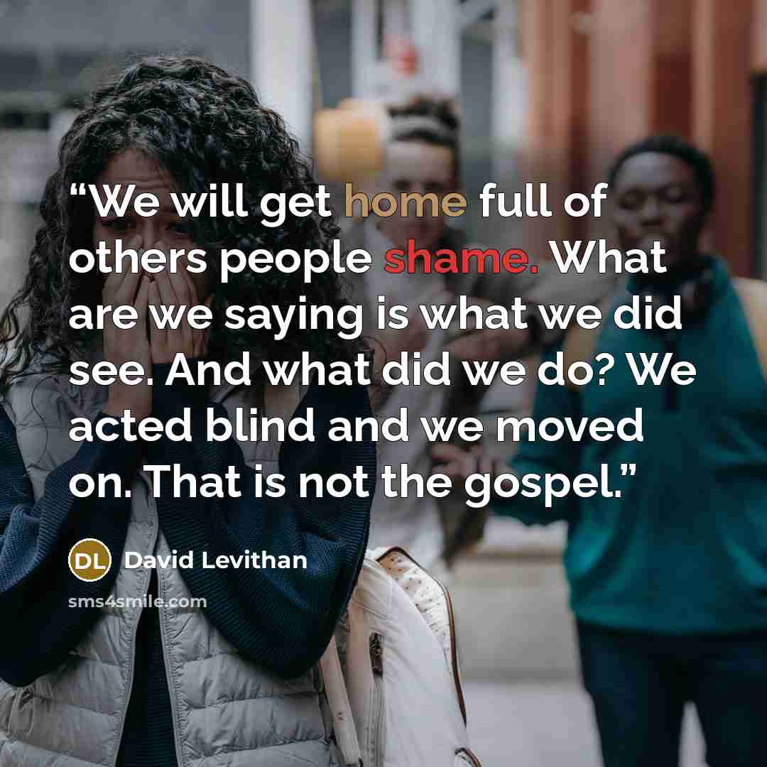 “We will get home full of others people shame. What are we saying is what we did see. And what did we do? We acted blind and we moved on. That is not the gospel.” quote by David Levithan