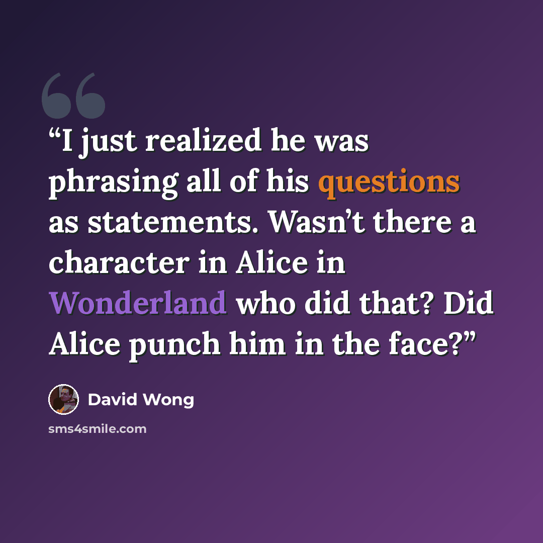 “I just realized he was phrasing all of his questions as statements. Wasn’t there a character in Alice in Wonderland who did that? Did Alice punch him in the face?” quote by David Wong