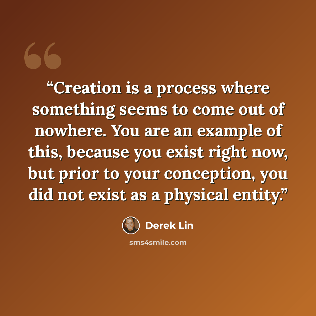 “Creation is a process where something seems to come out of nowhere. You are an example of this, because you exist right now, but prior to your conception, you did not exist as a physical entity.” quote by Derek Lin