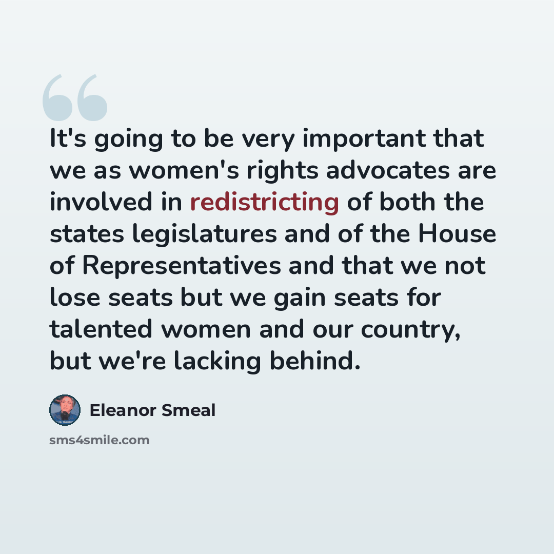 “It's going to be very important that we as women's rights advocates are involved in redistricting of both the states legislatures and of the House of Representatives and that we not lose seats but we gain seats for talented women and our country, but we're lacking behind.” quote by Eleanor Smeal