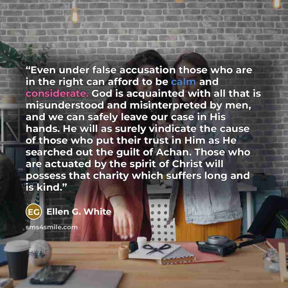 “Even under false accusation those who are in the right can afford to be calm and considerate. God is acquainted with all that is misunderstood and misinterpreted by men, and we can safely leave our case in His hands. He will as surely vindicate the cause of those who put their trust in Him as He…” quote by Ellen G. White