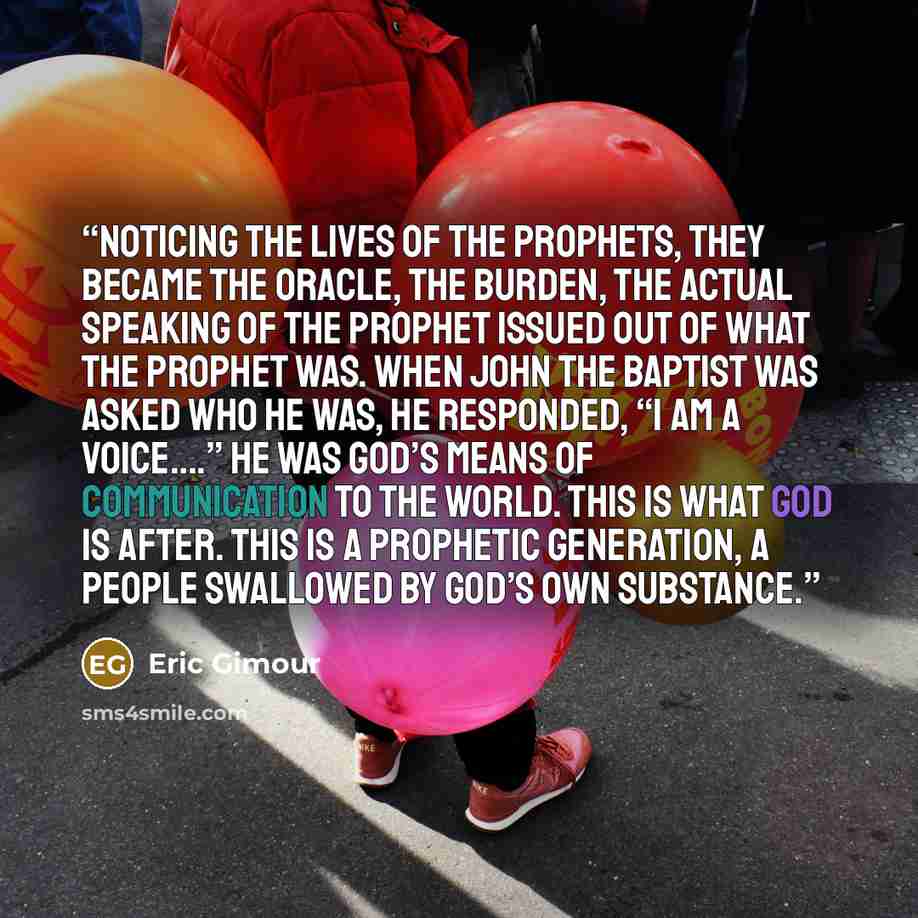 “Noticing the lives of the prophets, they became the oracle, the burden, the actual speaking of the prophet issued out of what the prophet was. When John the Baptist was asked who he was, he responded, “I AM A VOICE….” He was God’s means of communication to the world. This is what God is after…” quote by Eric Gimour