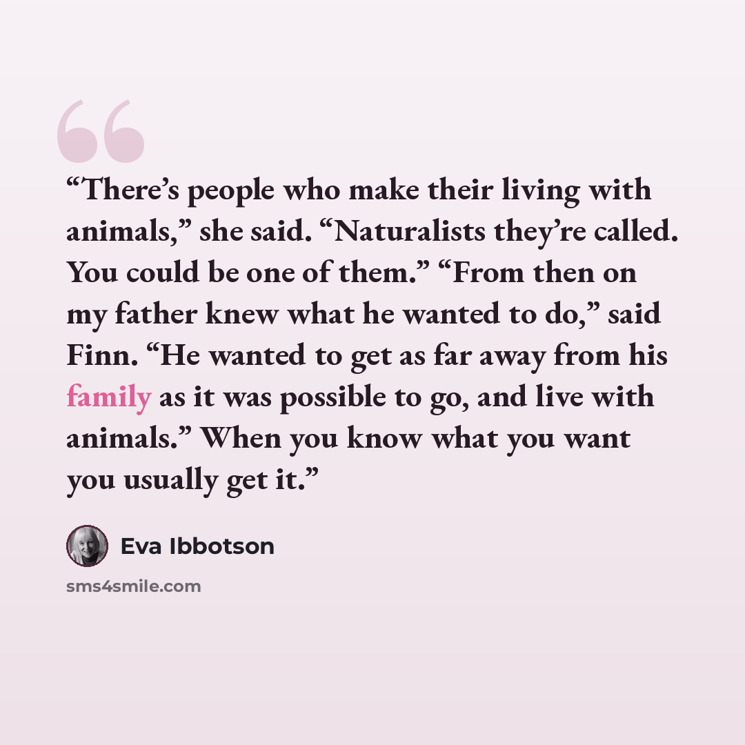 “There’s people who make their living with animals,” she said. “Naturalists they’re called. You could be one of them.” “From then on my father knew what he wanted to do,” said Finn. “He wanted to get as far away from his family as it was possible to go, and live with animals.” When you know what…” quote by Eva Ibbotson