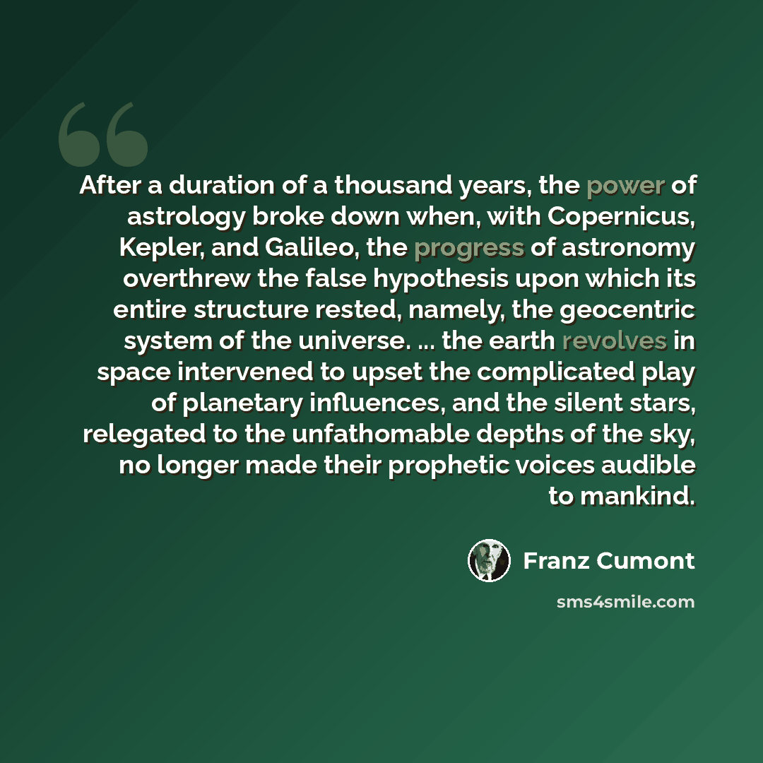 “After a duration of a thousand years, the power of astrology broke down when, with Copernicus, Kepler, and Galileo, the progress of astronomy overthrew the false hypothesis upon which its entire structure rested, namely, the geocentric system of the universe. ... the earth revolves in space…” quote by Franz Cumont