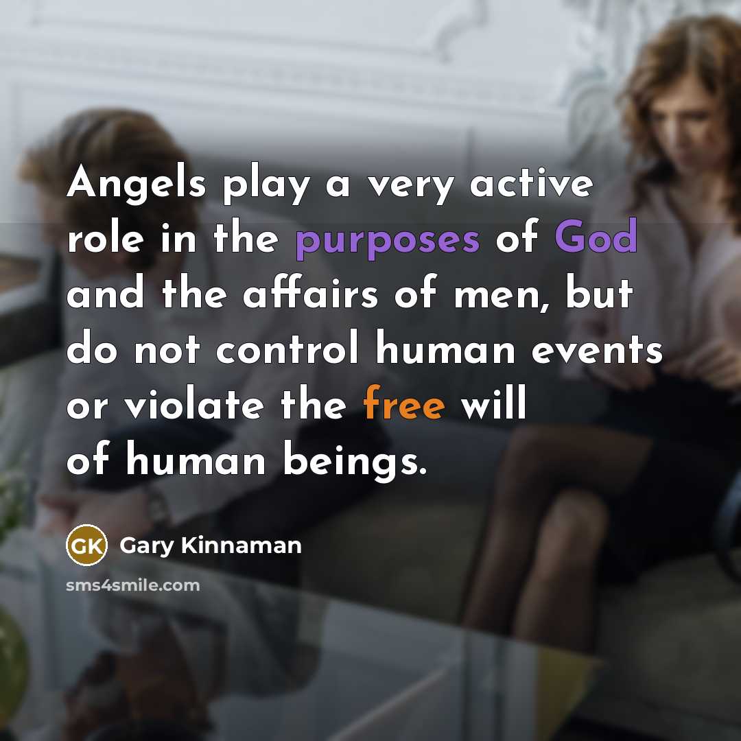 “Angels play a very active role in the purposes of God and the affairs of men, but do not control human events or violate the free will of human beings.” quote by Gary Kinnaman