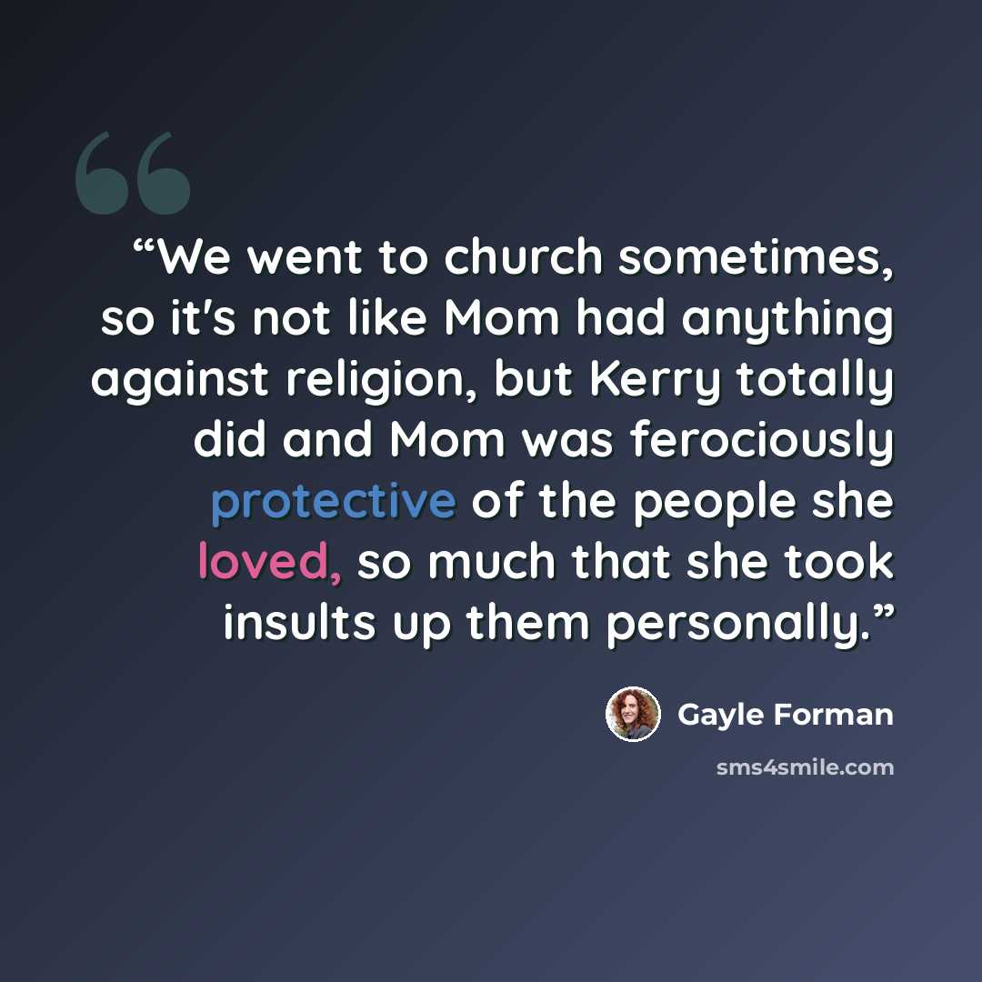 “We went to church sometimes, so it's not like Mom had anything against religion, but Kerry totally did and Mom was ferociously protective of the people she loved, so much that she took insults up them personally.” quote by Gayle Forman