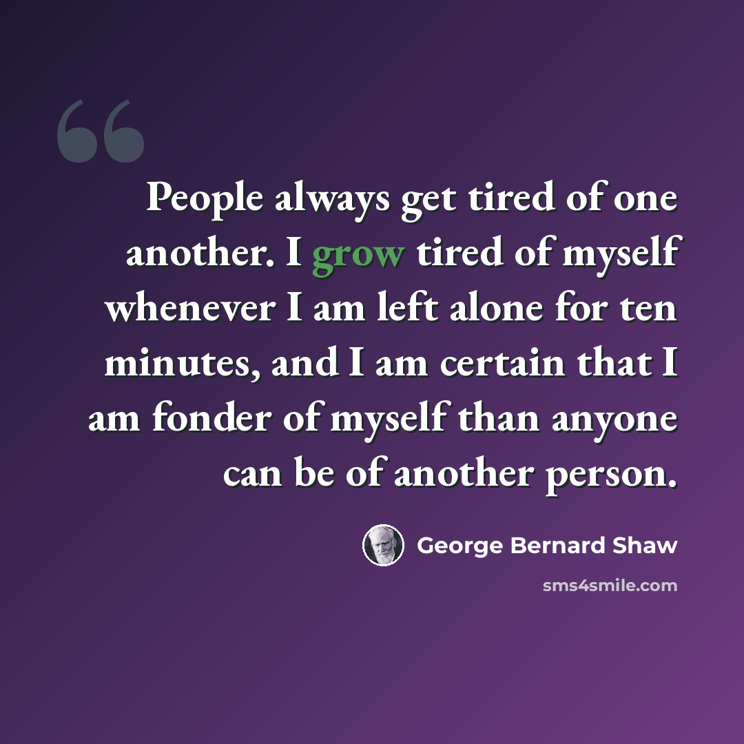 “People always get tired of one another. I grow tired of myself whenever I am left alone for ten minutes, and I am certain that I am fonder of myself than anyone can be of another person.” quote by George Bernard Shaw