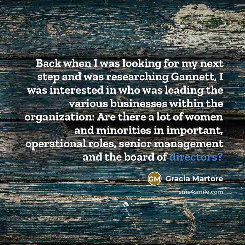 “Back when I was looking for my next step and was researching Gannett, I was interested in who was leading the various businesses within the organization: Are there a lot of women and minorities in important, operational roles, senior management and the board of directors?” quote by Gracia Martore