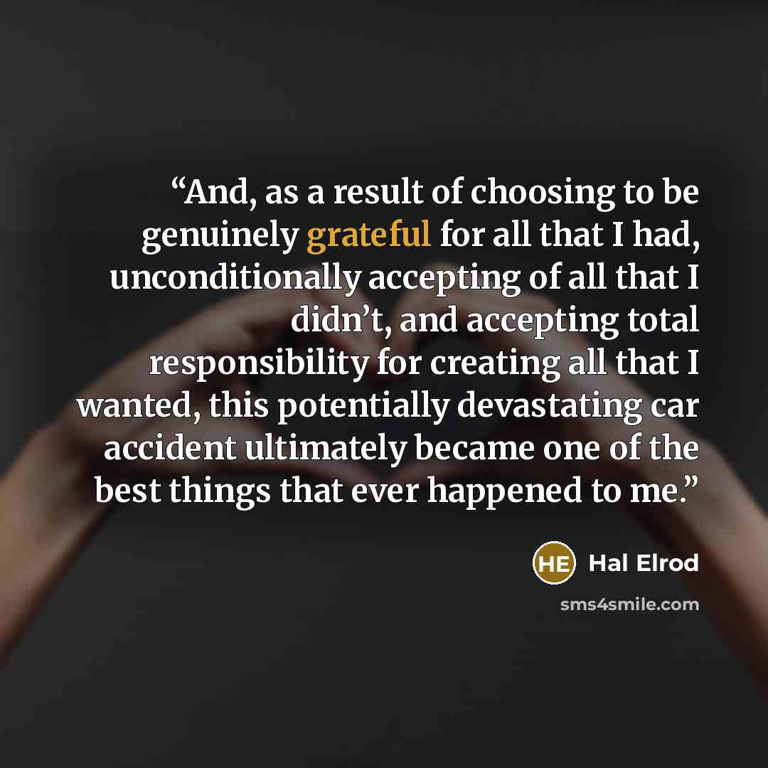 “And, as a result of choosing to be genuinely grateful for all that I had, unconditionally accepting of all that I didn’t, and accepting total responsibility for creating all that I wanted, this potentially devastating car accident ultimately became one of the best things that ever happened to me.” quote by Hal Elrod