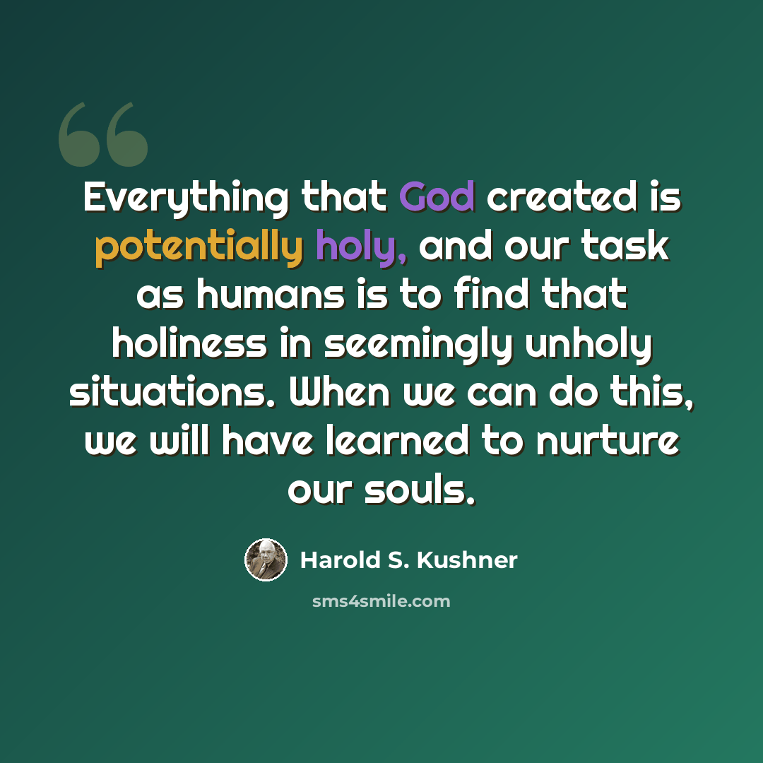 “Everything that God created is potentially holy, and our task as humans is to find that holiness in seemingly unholy situations. When we can do this, we will have learned to nurture our souls.” quote by Harold S. Kushner