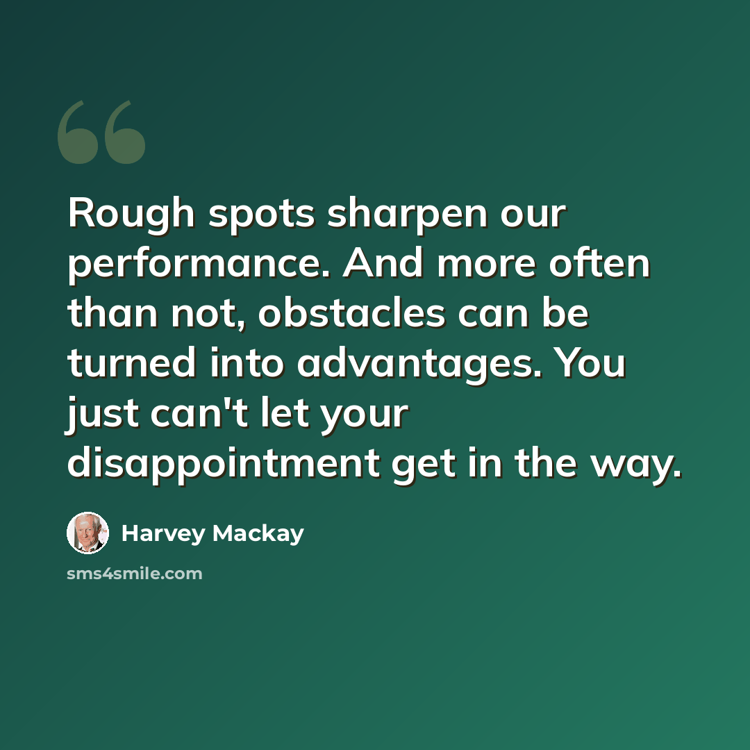 “Rough spots sharpen our performance. And more often than not, obstacles can be turned into advantages. You just can't let your disappointment get in the way.” quote by Harvey Mackay