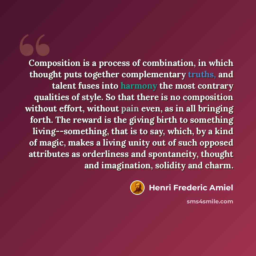 “Composition is a process of combination, in which thought puts together complementary truths, and talent fuses into harmony the most contrary qualities of style. So that there is no composition without effort, without pain even, as in all bringing forth. The reward is the giving birth to something…” quote by Henri Frederic Amiel