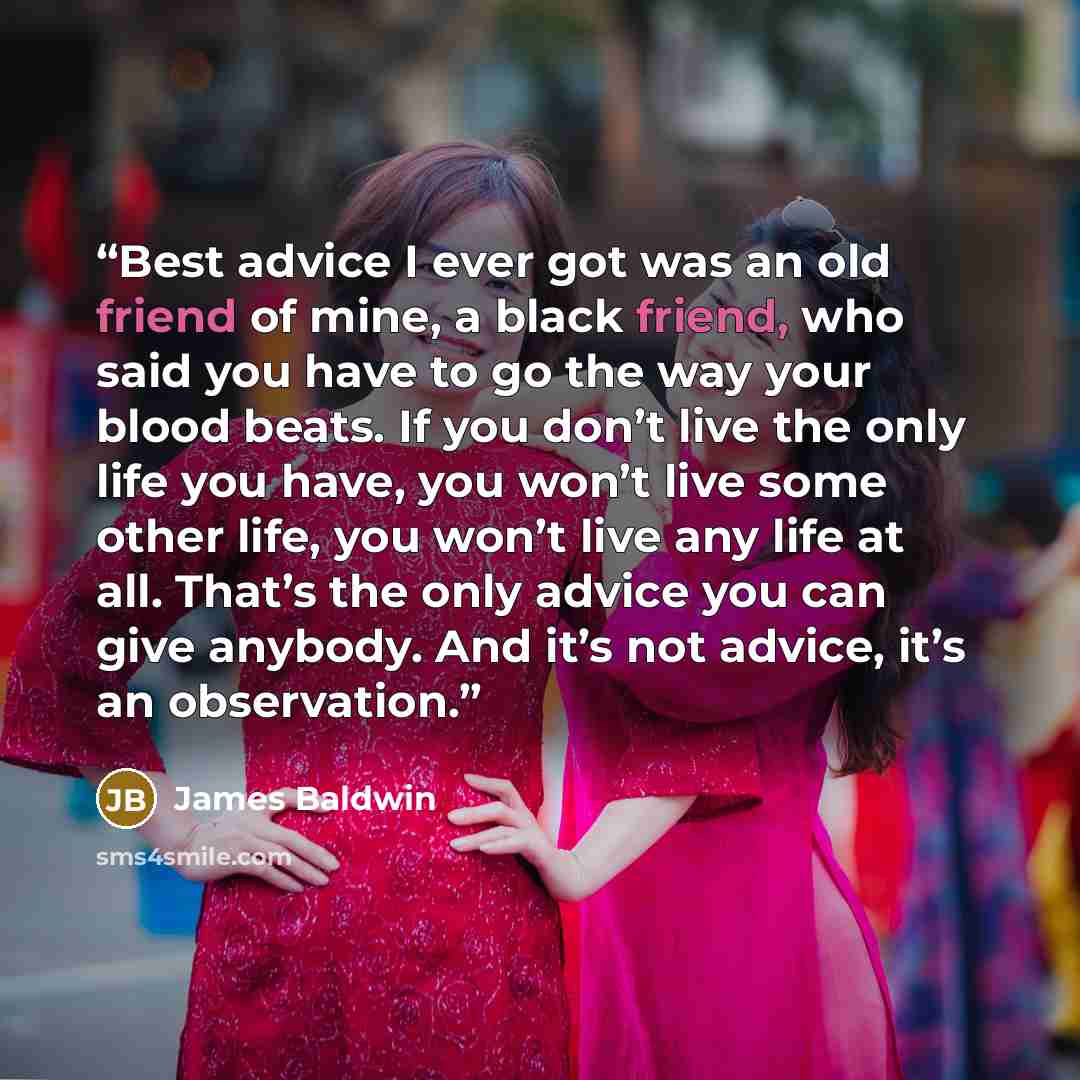“Best advice I ever got was an old friend of mine, a black friend, who said you have to go the way your blood beats. If you don’t live the only life you have, you won’t live some other life, you won’t live any life at all. That’s the only advice you can give anybody. And it’s not advice, it’s an…” quote by James Baldwin