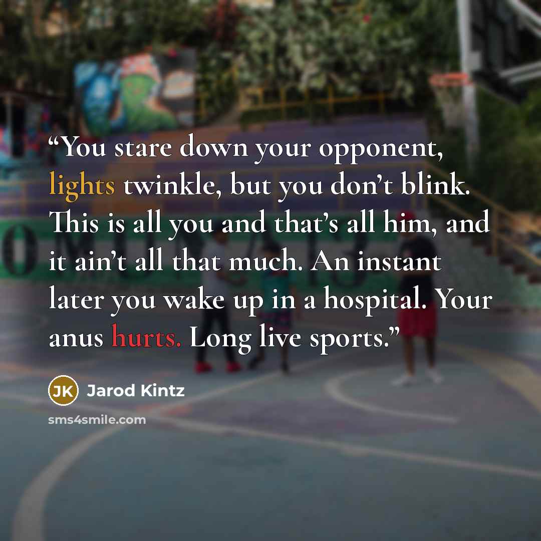 “You stare down your opponent, lights twinkle, but you don’t blink. This is all you and that’s all him, and it ain’t all that much. An instant later you wake up in a hospital. Your anus hurts. Long live sports.” quote by Jarod Kintz