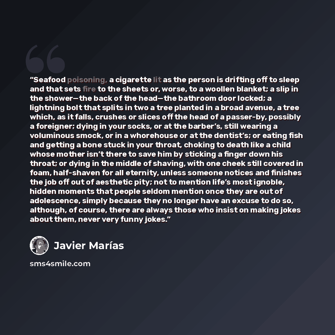 “Seafood poisoning, a cigarette lit as the person is drifting off to sleep and that sets fire to the sheets or, worse, to a woollen blanket; a slip in the shower—the back of the head—the bathroom door locked; a lightning bolt that splits in two a tree planted in a broad avenue, a tree which, as it…” quote by Javier Marías